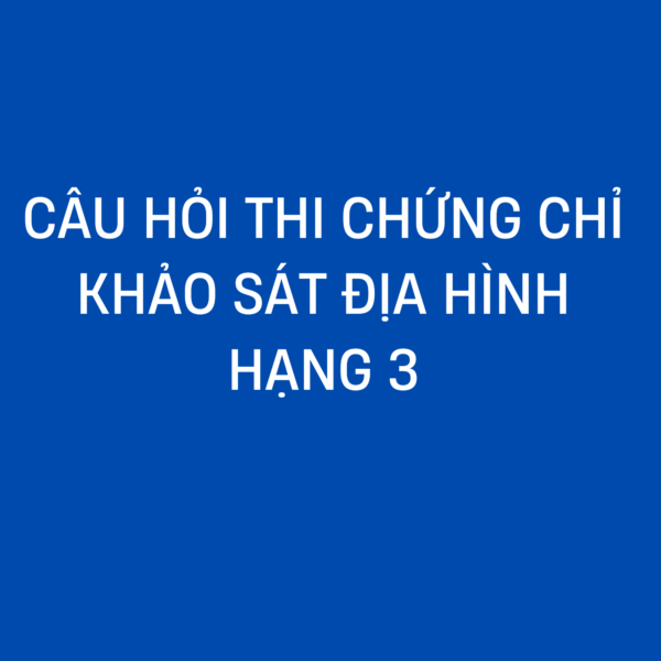 CÂU HỎI THI CHỨNG CHỈ HÀNH NGHỀ KHẢO SÁT ĐỊA HÌNH HẠNG 3